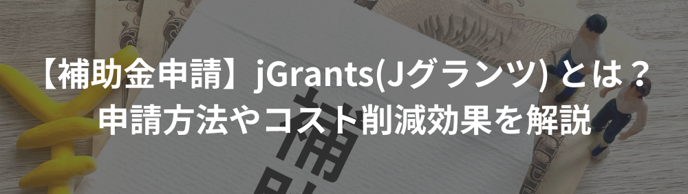 【補助金申請】jGrants(Jグランツ) とは？ 申請方法やコスト削減効果を解説