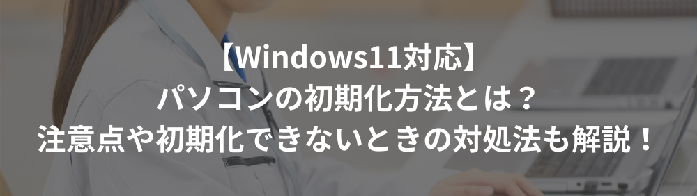 【Windows11対応】パソコンの初期化方法とは？注意点や初期化できないときの対処法も解説！