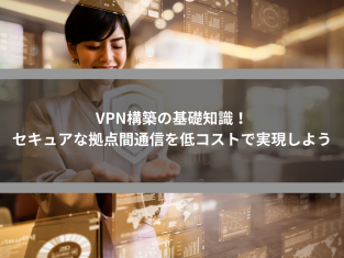 VPN構築の基礎知識！セキュアな拠点間通信を低コストで実現しよう