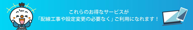 これらのお得なサービスが「配線工事や設定変更の必要なく」 ご利用になれます!